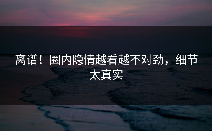 离谱！圈内隐情越看越不对劲，细节太真实