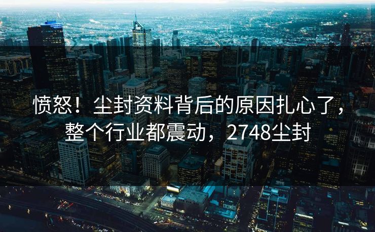 愤怒！尘封资料背后的原因扎心了，整个行业都震动，2748尘封
