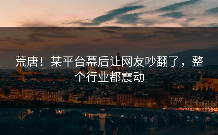 荒唐！某平台幕后让网友吵翻了，整个行业都震动