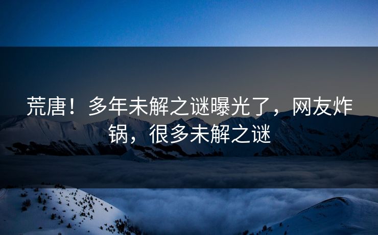 荒唐！多年未解之谜曝光了，网友炸锅，很多未解之谜