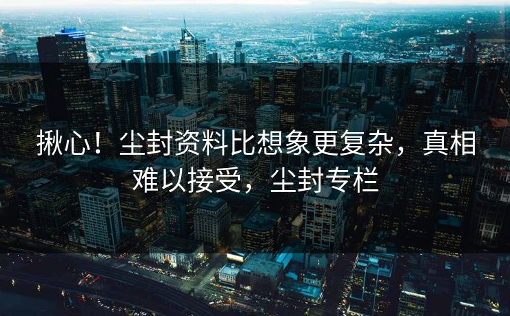 揪心！尘封资料比想象更复杂，真相难以接受，尘封专栏