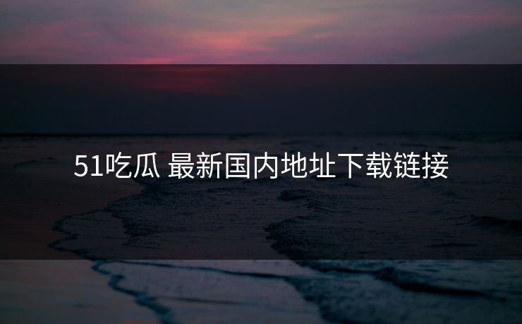 51吃瓜 最新国内地址下载链接