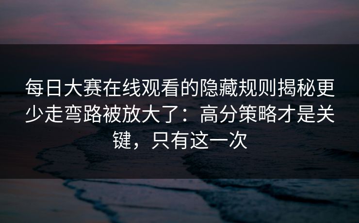 每日大赛在线观看的隐藏规则揭秘更少走弯路被放大了：高分策略才是关键，只有这一次