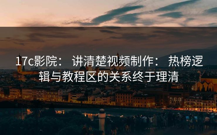 17c影院： 讲清楚视频制作： 热榜逻辑与教程区的关系终于理清